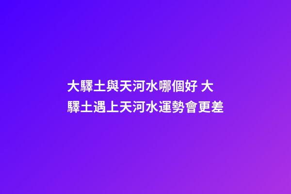 大驛土與天河水哪個好 大驛土遇上天河水運勢會更差